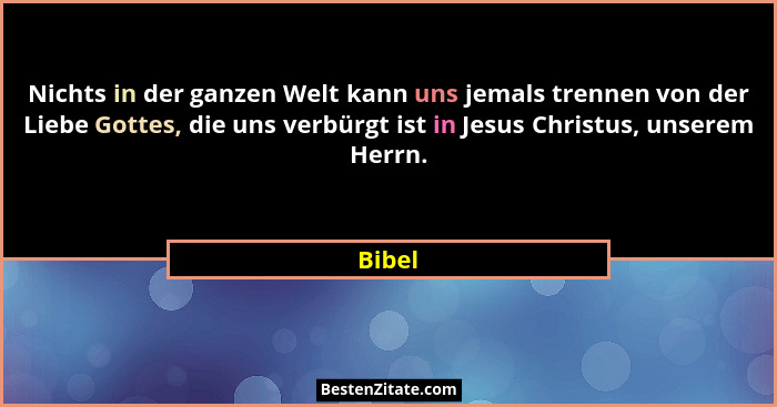 Nichts in der ganzen Welt kann uns jemals trennen von der Liebe Gottes, die uns verbürgt ist in Jesus Christus, unserem Herrn.... - Bibel