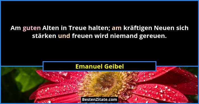 Am guten Alten in Treue halten; am kräftigen Neuen sich stärken und freuen wird niemand gereuen.... - Emanuel Geibel