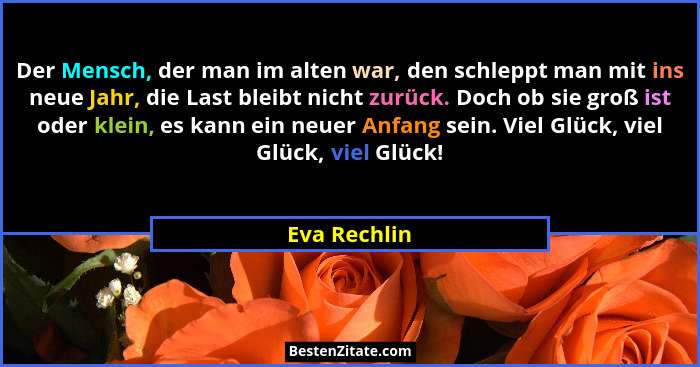 Der Mensch, der man im alten war, den schleppt man mit ins neue Jahr, die Last bleibt nicht zurück. Doch ob sie groß ist oder klein, es... - Eva Rechlin