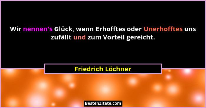 Wir nennen's Glück, wenn Erhofftes oder Unerhofftes uns zufällt und zum Vorteil gereicht.... - Friedrich Löchner