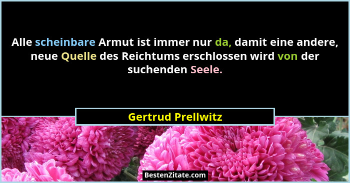 Alle scheinbare Armut ist immer nur da, damit eine andere, neue Quelle des Reichtums erschlossen wird von der suchenden Seele.... - Gertrud Prellwitz
