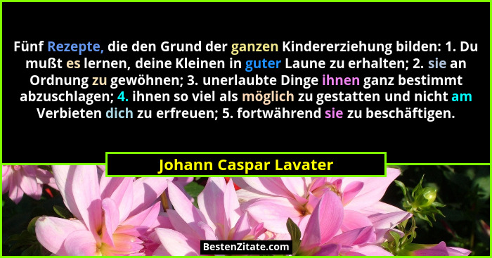 Fünf Rezepte, die den Grund der ganzen Kindererziehung bilden: 1. Du mußt es lernen, deine Kleinen in guter Laune zu erhalten;... - Johann Caspar Lavater