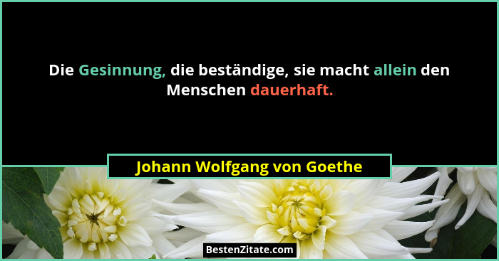 Die Gesinnung, die beständige, sie macht allein den Menschen dauerhaft.... - Johann Wolfgang von Goethe