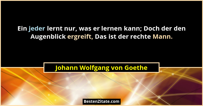 Ein jeder lernt nur, was er lernen kann; Doch der den Augenblick ergreift, Das ist der rechte Mann.... - Johann Wolfgang von Goethe