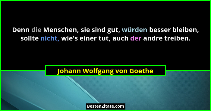 Denn die Menschen, sie sind gut, würden besser bleiben, sollte nicht, wie's einer tut, auch der andre treiben.... - Johann Wolfgang von Goethe