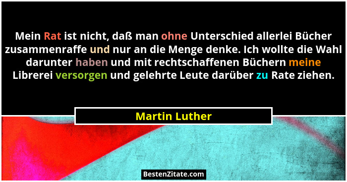 Mein Rat ist nicht, daß man ohne Unterschied allerlei Bücher zusammenraffe und nur an die Menge denke. Ich wollte die Wahl darunter ha... - Martin Luther