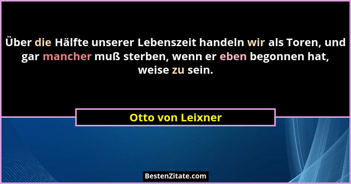 Über die Hälfte unserer Lebenszeit handeln wir als Toren, und gar mancher muß sterben, wenn er eben begonnen hat, weise zu sein.... - Otto von Leixner