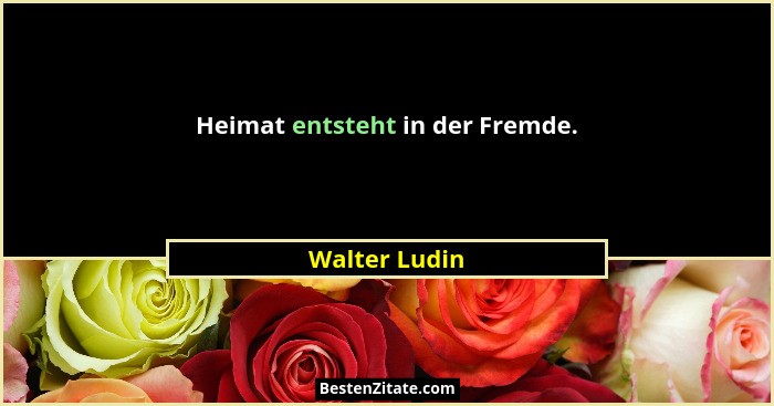 Heimat entsteht in der Fremde.... - Walter Ludin