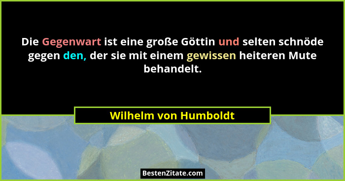 Die Gegenwart ist eine große Göttin und selten schnöde gegen den, der sie mit einem gewissen heiteren Mute behandelt.... - Wilhelm von Humboldt