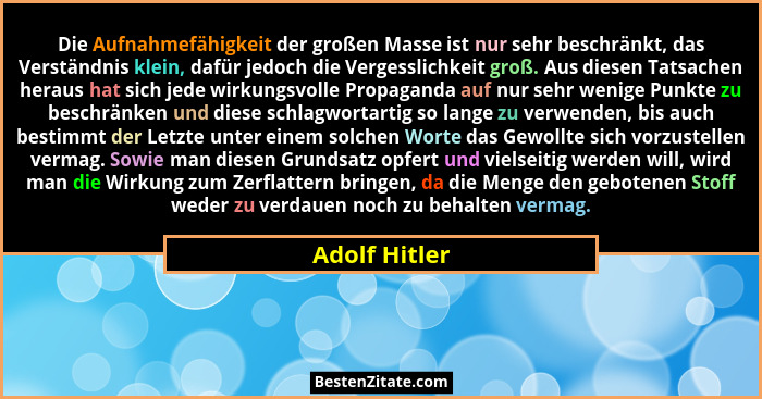 Die Aufnahmefähigkeit der großen Masse ist nur sehr beschränkt, das Verständnis klein, dafür jedoch die Vergesslichkeit groß. Aus diese... - Adolf Hitler