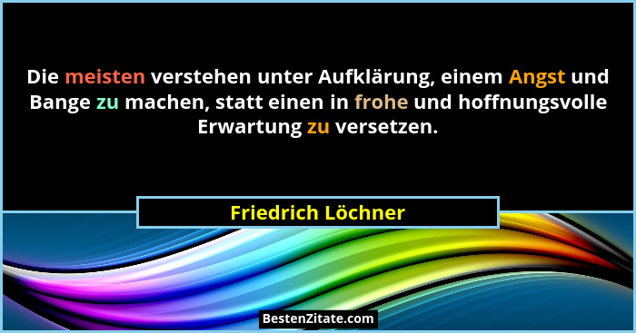 Die meisten verstehen unter Aufklärung, einem Angst und Bange zu machen, statt einen in frohe und hoffnungsvolle Erwartung zu vers... - Friedrich Löchner
