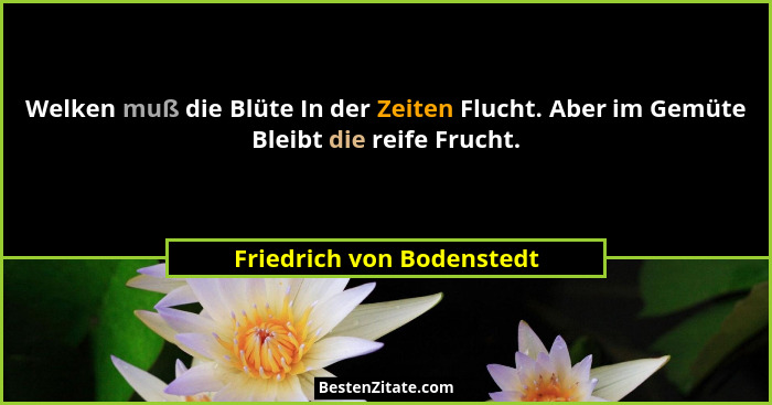 Welken muß die Blüte In der Zeiten Flucht. Aber im Gemüte Bleibt die reife Frucht.... - Friedrich von Bodenstedt