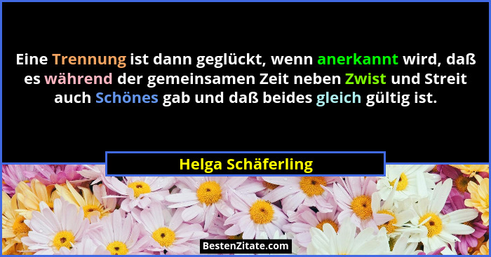 Eine Trennung ist dann geglückt, wenn anerkannt wird, daß es während der gemeinsamen Zeit neben Zwist und Streit auch Schönes gab... - Helga Schäferling