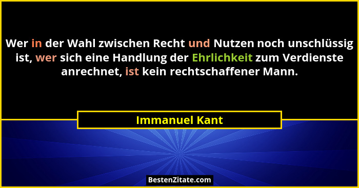 Wer in der Wahl zwischen Recht und Nutzen noch unschlüssig ist, wer sich eine Handlung der Ehrlichkeit zum Verdienste anrechnet, ist k... - Immanuel Kant