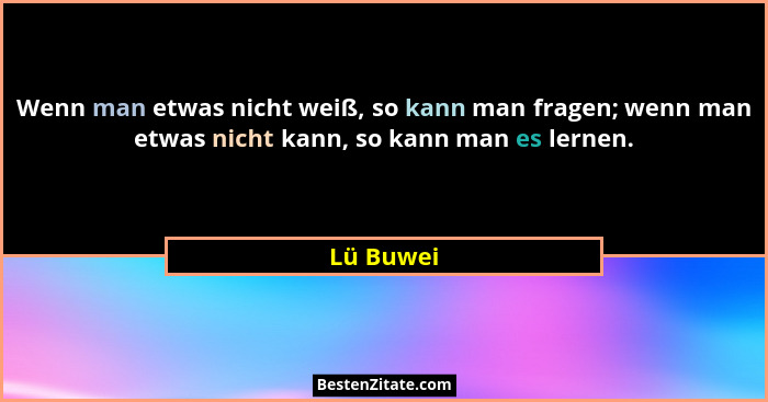 Wenn man etwas nicht weiß, so kann man fragen; wenn man etwas nicht kann, so kann man es lernen.... - Lü Buwei
