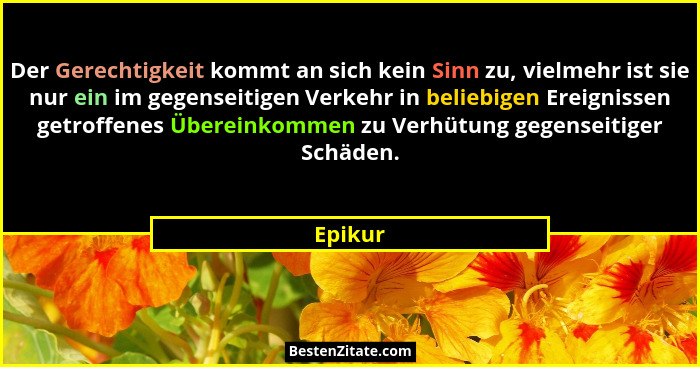 Der Gerechtigkeit kommt an sich kein Sinn zu, vielmehr ist sie nur ein im gegenseitigen Verkehr in beliebigen Ereignissen getroffenes Überein... - Epikur
