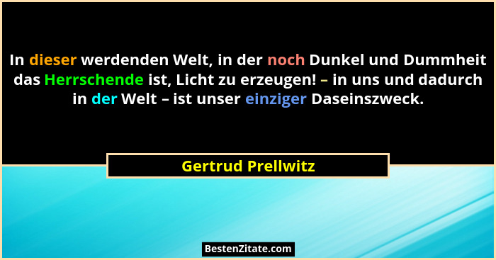 In dieser werdenden Welt, in der noch Dunkel und Dummheit das Herrschende ist, Licht zu erzeugen! – in uns und dadurch in der Welt... - Gertrud Prellwitz