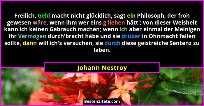 Freilich, Geld macht nicht glücklich, sagt ein Philosoph, der froh gewesen wäre, wenn ihm wer eins g'liehen hätt'; von dieser... - Johann Nestroy