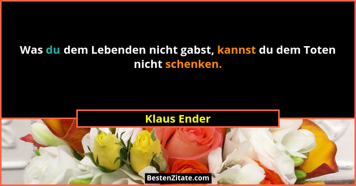 Was du dem Lebenden nicht gabst, kannst du dem Toten nicht schenken.... - Klaus Ender