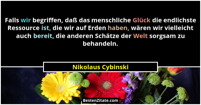 Falls wir begriffen, daß das menschliche Glück die endlichste Ressource ist, die wir auf Erden haben, wären wir vielleicht auch be... - Nikolaus Cybinski
