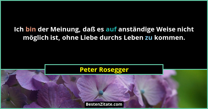 Ich bin der Meinung, daß es auf anständige Weise nicht möglich ist, ohne Liebe durchs Leben zu kommen.... - Peter Rosegger