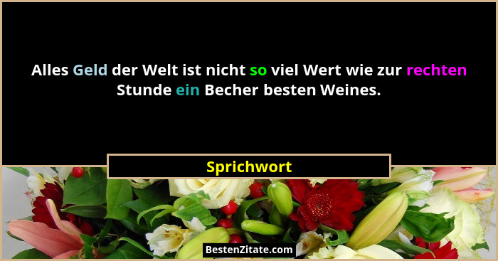 Alles Geld der Welt ist nicht so viel Wert wie zur rechten Stunde ein Becher besten Weines.... - Sprichwort