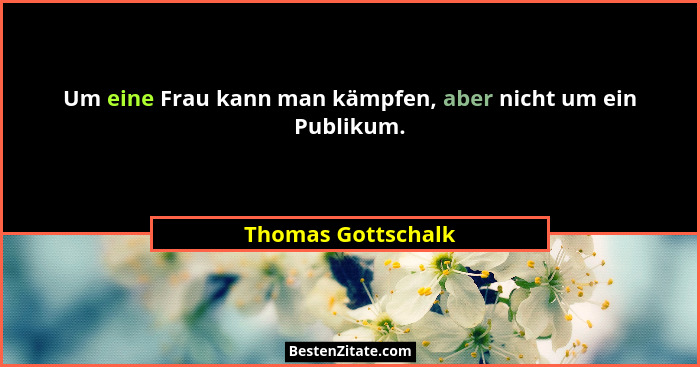 Um eine Frau kann man kämpfen, aber nicht um ein Publikum.... - Thomas Gottschalk