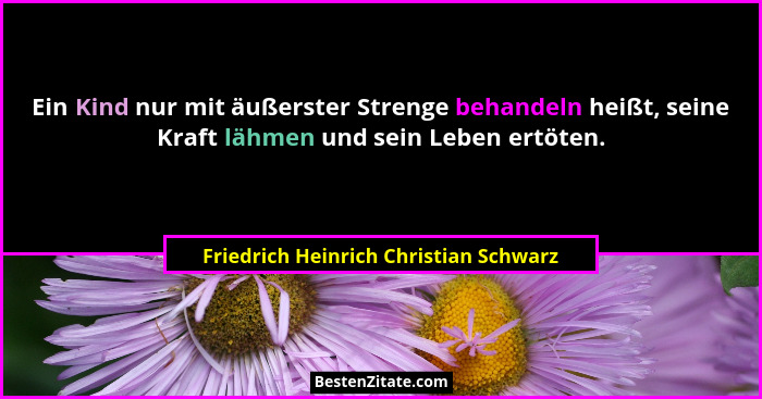 Ein Kind nur mit äußerster Strenge behandeln heißt, seine Kraft lähmen und sein Leben ertöten.... - Friedrich Heinrich Christian Schwarz