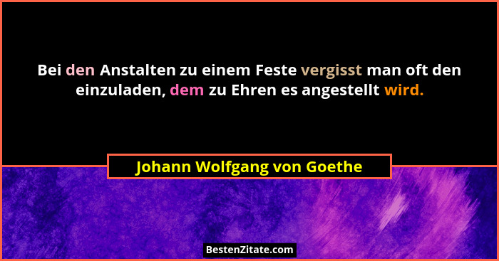 Bei den Anstalten zu einem Feste vergisst man oft den einzuladen, dem zu Ehren es angestellt wird.... - Johann Wolfgang von Goethe