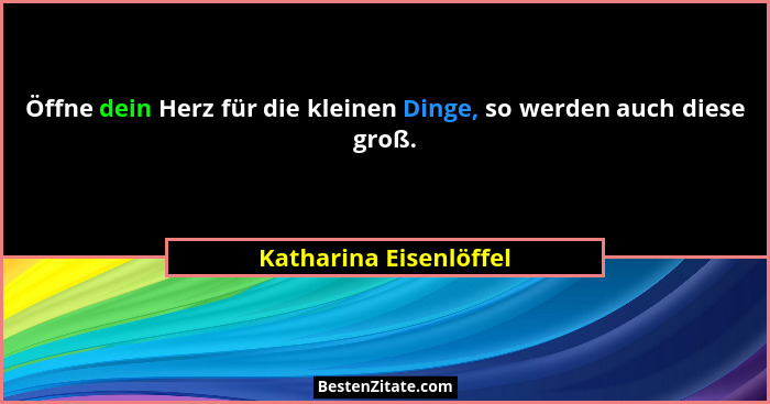 Öffne dein Herz für die kleinen Dinge, so werden auch diese groß.... - Katharina Eisenlöffel