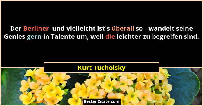 Der Berliner  und vielleicht ist's überall so - wandelt seine Genies gern in Talente um, weil die leichter zu begreifen sind.... - Kurt Tucholsky