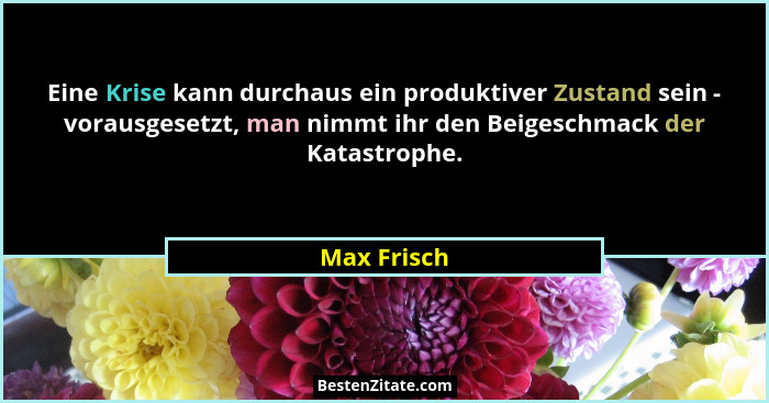 Eine Krise kann durchaus ein produktiver Zustand sein - vorausgesetzt, man nimmt ihr den Beigeschmack der Katastrophe.... - Max Frisch