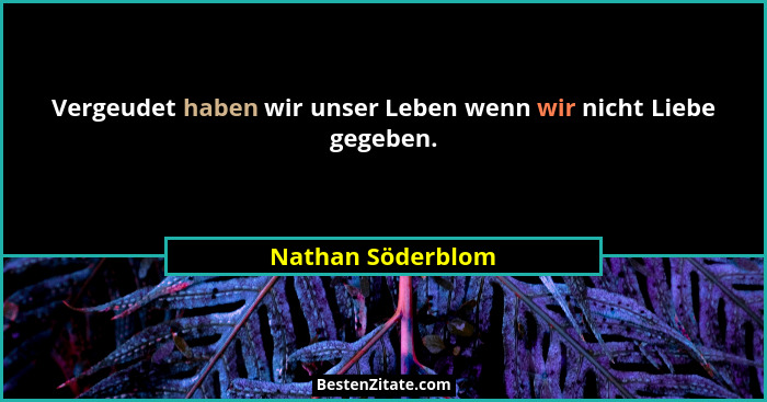 Vergeudet haben wir unser Leben wenn wir nicht Liebe gegeben.... - Nathan Söderblom