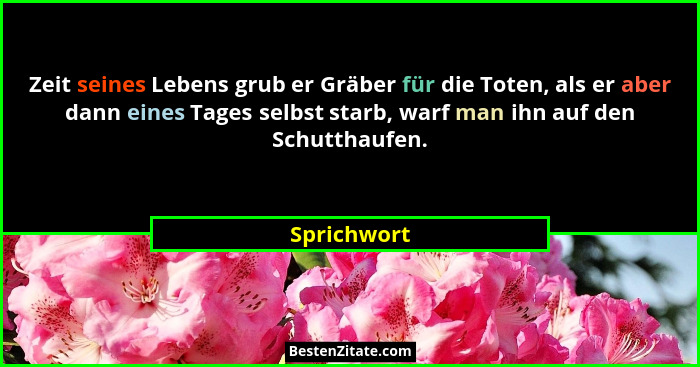Zeit seines Lebens grub er Gräber für die Toten, als er aber dann eines Tages selbst starb, warf man ihn auf den Schutthaufen.... - Sprichwort