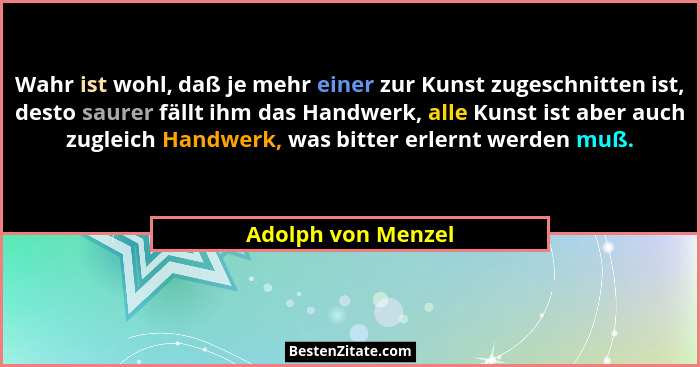 Wahr ist wohl, daß je mehr einer zur Kunst zugeschnitten ist, desto saurer fällt ihm das Handwerk, alle Kunst ist aber auch zuglei... - Adolph von Menzel