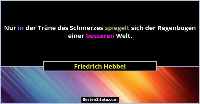 Nur in der Träne des Schmerzes spiegelt sich der Regenbogen einer besseren Welt.... - Friedrich Hebbel