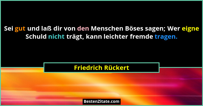 Sei gut und laß dir von den Menschen Böses sagen; Wer eigne Schuld nicht trägt, kann leichter fremde tragen.... - Friedrich Rückert