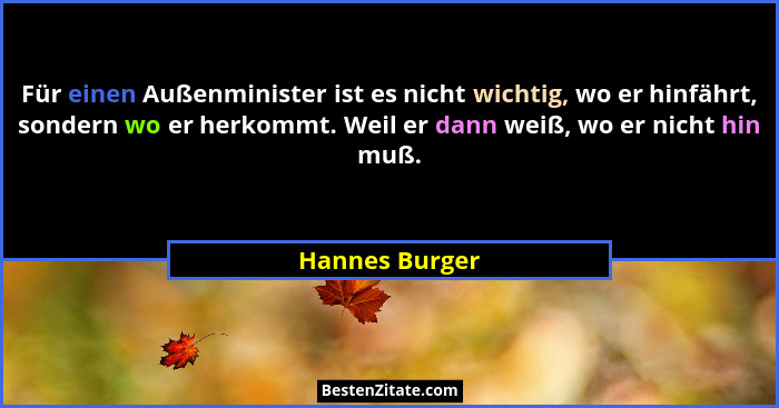 Für einen Außenminister ist es nicht wichtig, wo er hinfährt, sondern wo er herkommt. Weil er dann weiß, wo er nicht hin muß.... - Hannes Burger
