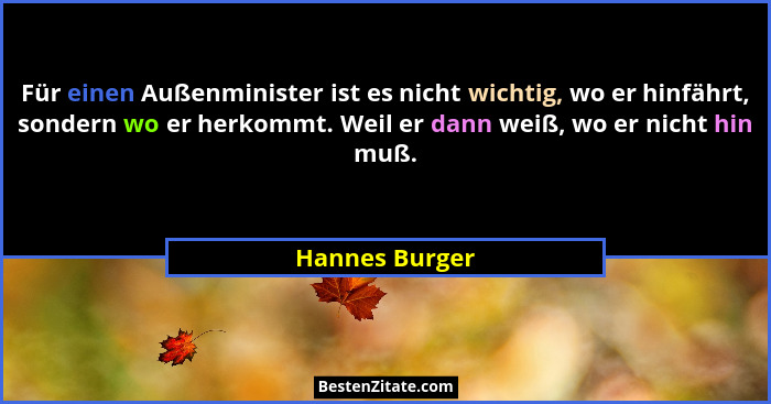 Für einen Außenminister ist es nicht wichtig, wo er hinfährt, sondern wo er herkommt. Weil er dann weiß, wo er nicht hin muß.... - Hannes Burger