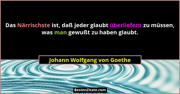 Das Närrischste ist, daß jeder glaubt überliefern zu müssen, was man gewußt zu haben glaubt.... - Johann Wolfgang von Goethe