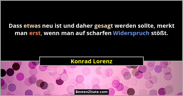 Dass etwas neu ist und daher gesagt werden sollte, merkt man erst, wenn man auf scharfen Widerspruch stößt.... - Konrad Lorenz