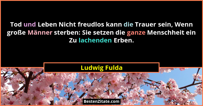 Tod und Leben Nicht freudlos kann die Trauer sein, Wenn große Männer sterben: Sie setzen die ganze Menschheit ein Zu lachenden Erben.... - Ludwig Fulda