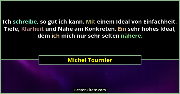 Ich schreibe, so gut ich kann. Mit einem Ideal von Einfachheit, Tiefe, Klarheit und Nähe am Konkreten. Ein sehr hohes Ideal, dem ich... - Michel Tournier
