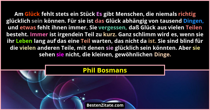Am Glück fehlt stets ein Stück Es gibt Menschen, die niemals richtig glücklich sein können. Für sie ist das Glück abhängig von tausend... - Phil Bosmans