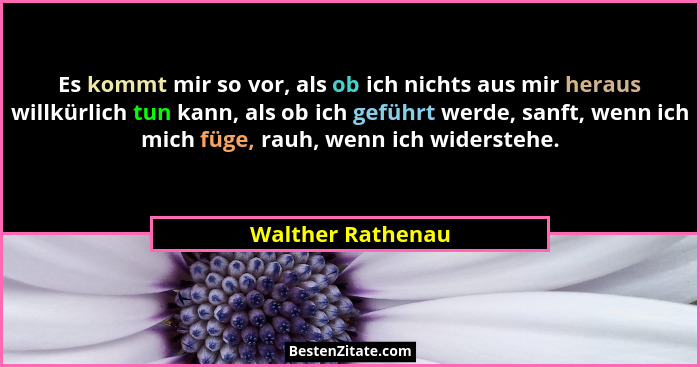 Es kommt mir so vor, als ob ich nichts aus mir heraus willkürlich tun kann, als ob ich geführt werde, sanft, wenn ich mich füge, ra... - Walther Rathenau
