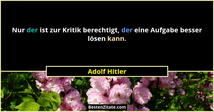 Nur der ist zur Kritik berechtigt, der eine Aufgabe besser lösen kann.... - Adolf Hitler