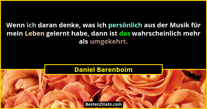 Wenn ich daran denke, was ich persönlich aus der Musik für mein Leben gelernt habe, dann ist das wahrscheinlich mehr als umgekehrt.... - Daniel Barenboim