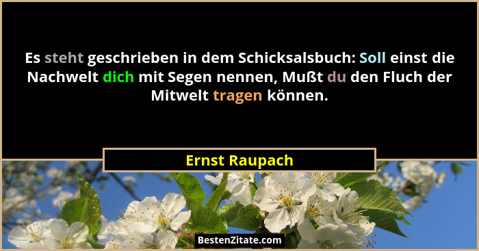 Es steht geschrieben in dem Schicksalsbuch: Soll einst die Nachwelt dich mit Segen nennen, Mußt du den Fluch der Mitwelt tragen können... - Ernst Raupach