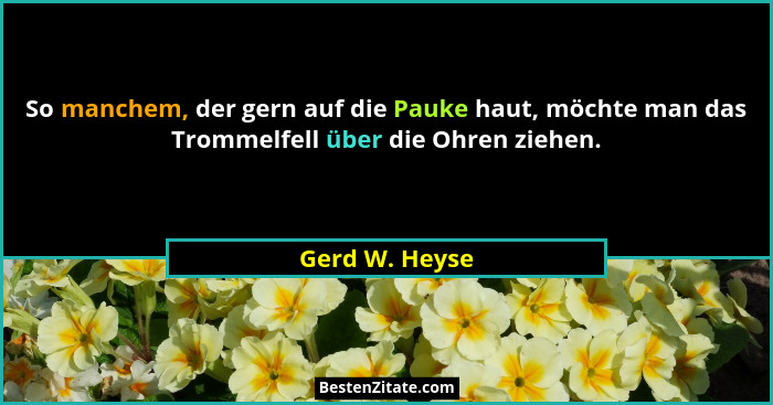 So manchem, der gern auf die Pauke haut, möchte man das Trommelfell über die Ohren ziehen.... - Gerd W. Heyse