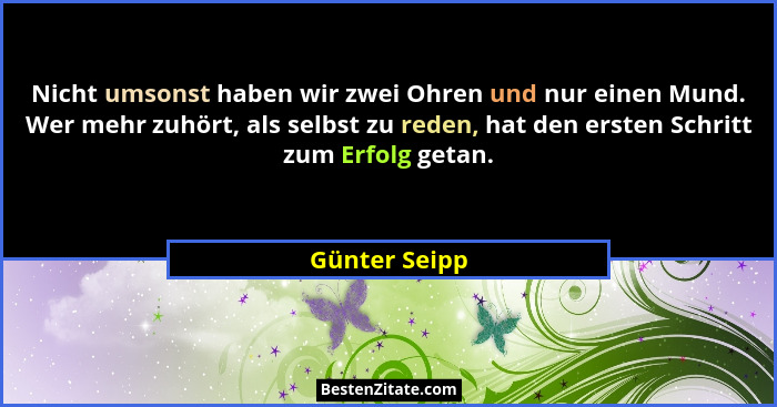 Nicht umsonst haben wir zwei Ohren und nur einen Mund. Wer mehr zuhört, als selbst zu reden, hat den ersten Schritt zum Erfolg getan.... - Günter Seipp